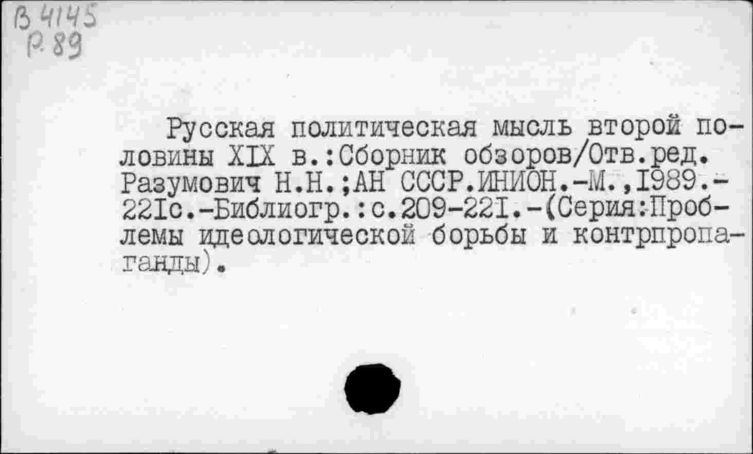 ﻿Русская политическая мысль второй половины XIX в.:Сборник обзоров/Отв.ред. Разумович Н.Н.;АН СССР.ИНИОН.-М.,1989.-221с.-Библиогр.:с.209-221.-(Серия:Проблемы идеологической борьбы и контрпропаганды).